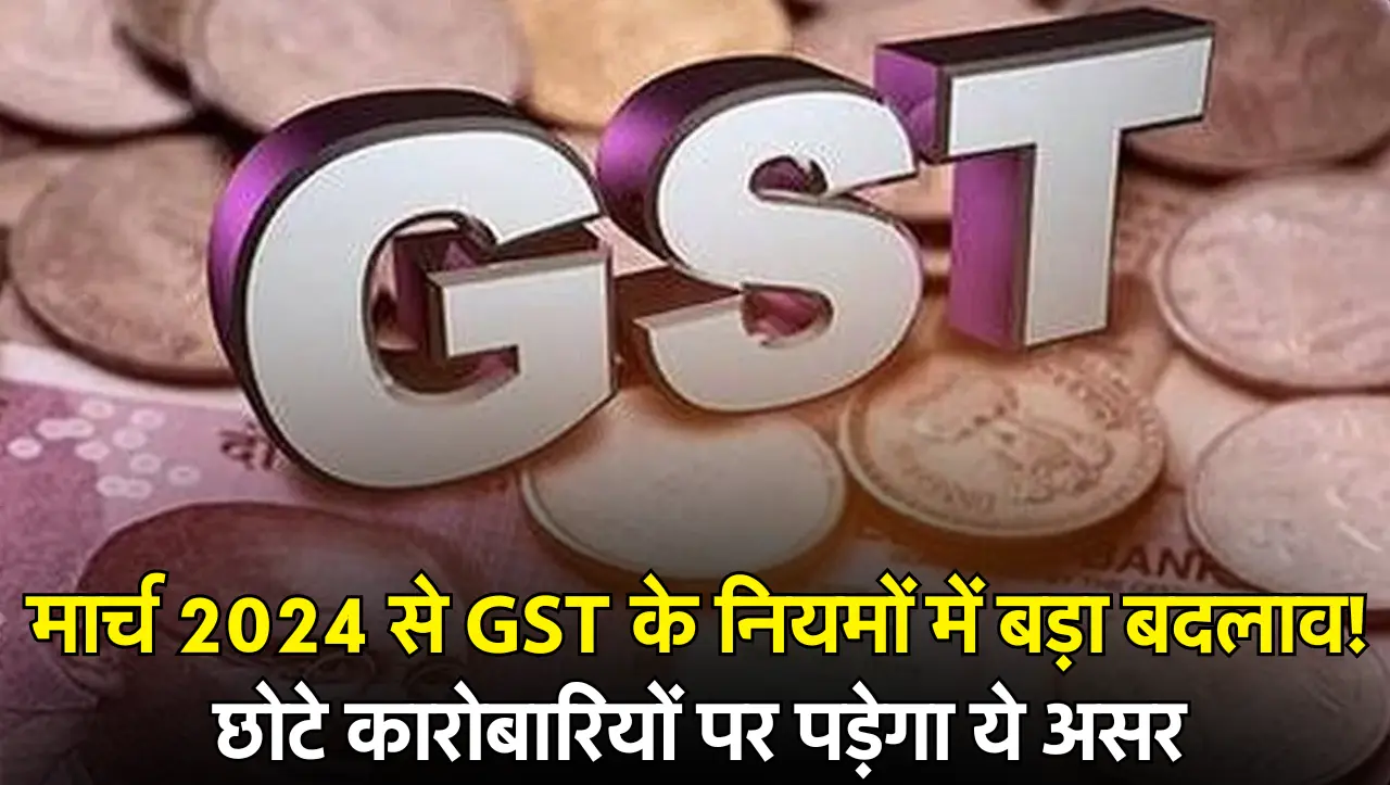 1 मार्च 2024 से GST के नियमों में बड़ा बदलाव! छोटे कारोबारियों पर पड़ेगा ये असर