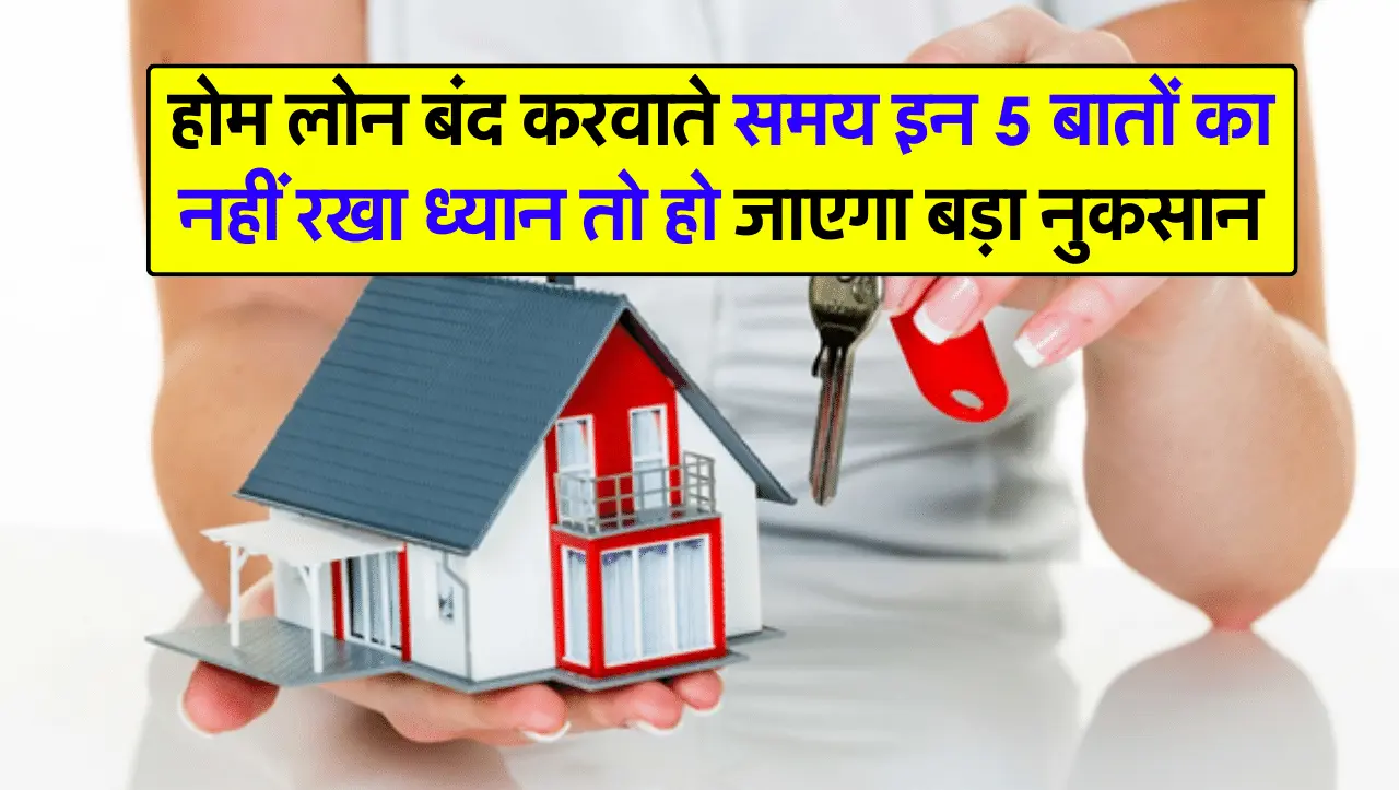 होम लोन बंद करवाते समय इन 5 बातों का नहीं रखा ध्यान तो हो जाएगा बड़ा नुकसान