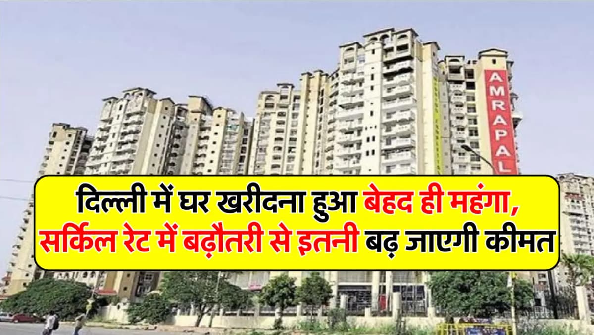 दिल्ली में घर खरीदना हुआ बेहद ही महंगा, सर्किल रेट में बढ़ौतरी से इतनी बढ़ जाएगी कीमत