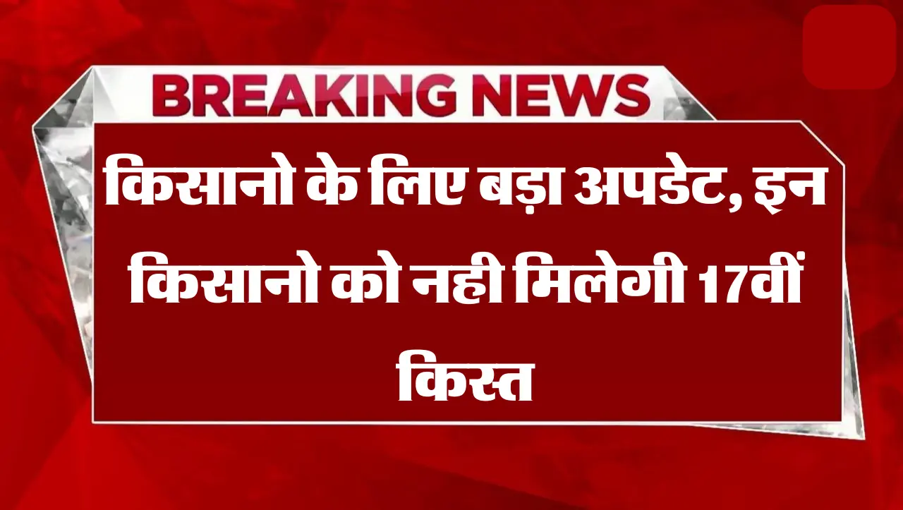 किसानो के लिए बड़ा अपडेट, इन किसानो को नही मिलेगी 17वीं किस्त, पहले मिला पैसा भी करना होगा वापस