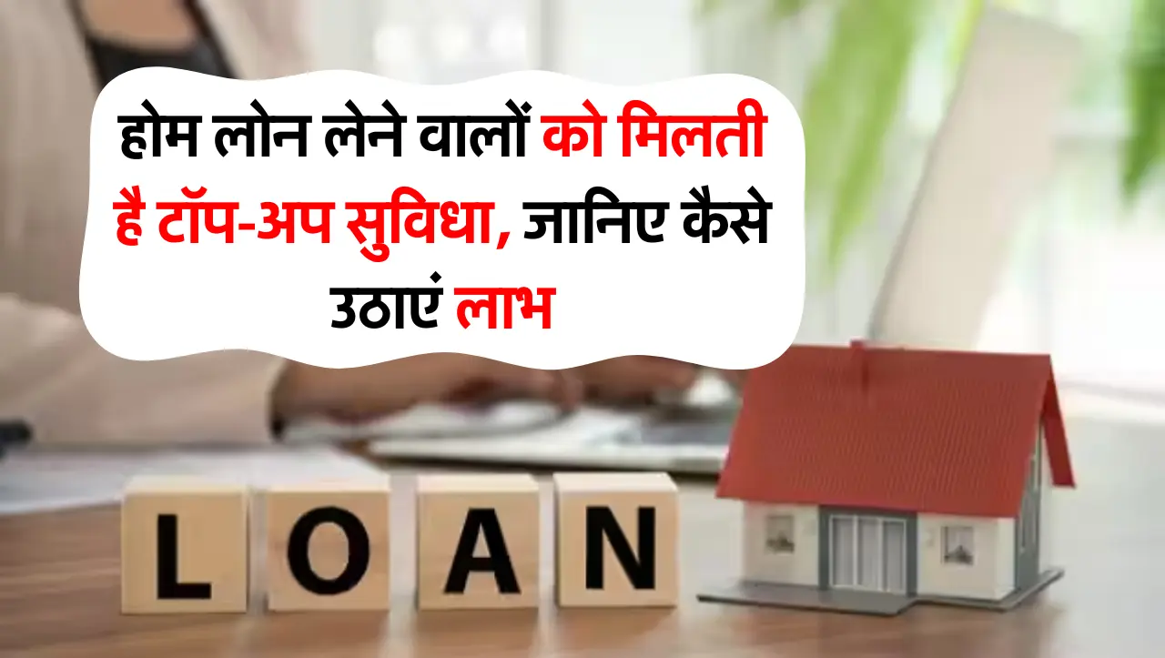 होम लोन लेने वालों को मिलती है टॉप-अप सुविधा, जानिए कैसे उठाएं लाभ
