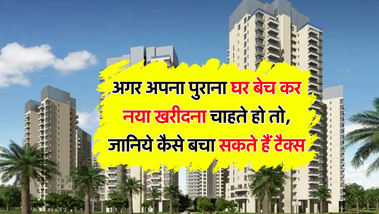 अगर अपना पुराना घर बेच कर नया खरीदना चाहते हो तो, जानिये कैसे बचा सकते हैं टैक्स