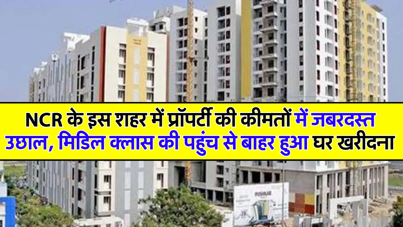 NCR के इस शहर में प्रॉपर्टी की कीमतों में जबरदस्त उछाल, मिडिल क्लास की पहुंच से बाहर हुआ घर खरीदना